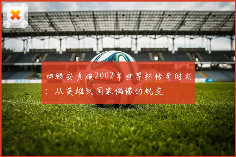 回顾安贞焕2002年世界杯传奇时刻：从英雄到国家偶像的蜕变