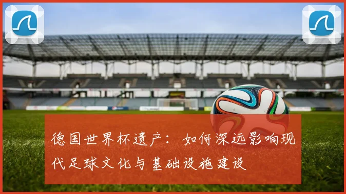 德国世界杯遗产：如何深远影响现代足球文化与基础设施建设