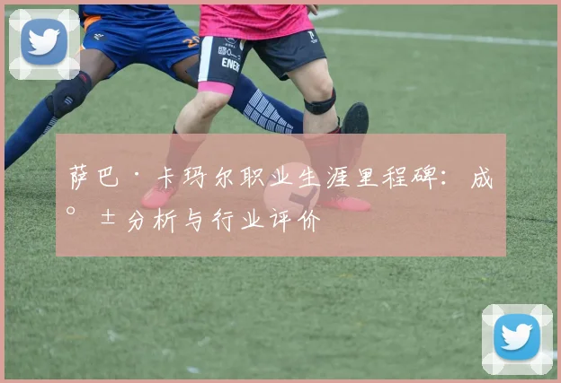 萨巴·卡玛尔职业生涯里程碑：成就分析与行业评价