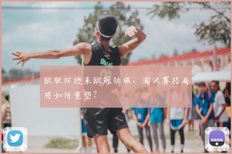 欧联杯迎来欧冠劲旅，淘汰赛格局将如何重塑？