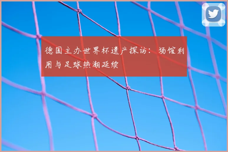德国主办世界杯遗产探访：场馆利用与足球热潮延续