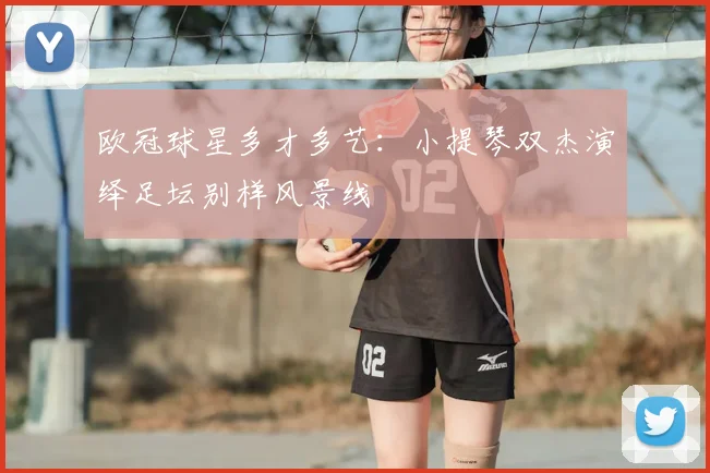 欧冠球星多才多艺：小提琴双杰演绎足坛别样风景线