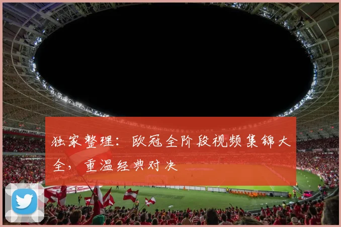 独家整理：欧冠全阶段视频集锦大全，重温经典对决