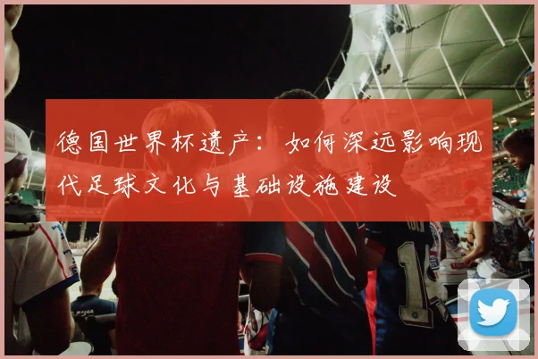 德国世界杯遗产：如何深远影响现代足球文化与基础设施建设