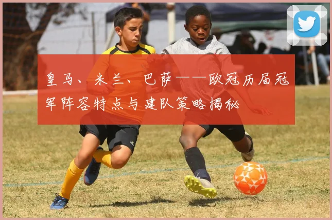 皇马、米兰、巴萨——欧冠历届冠军阵容特点与建队策略揭秘