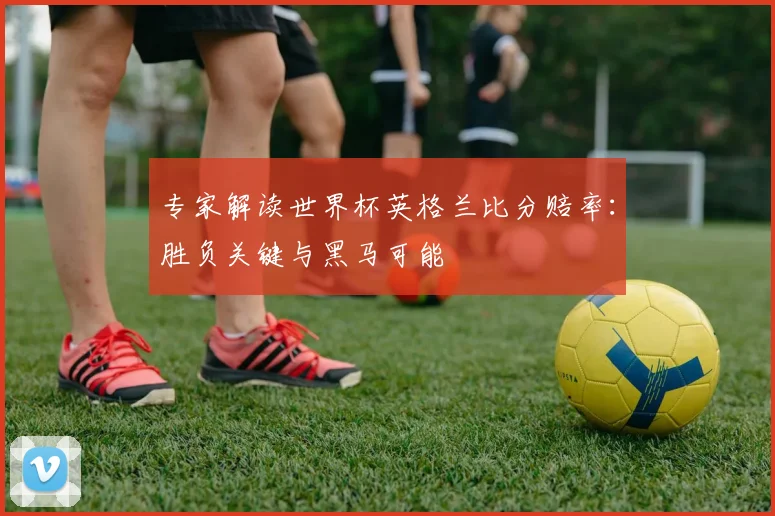 专家解读世界杯英格兰比分赔率：胜负关键与黑马可能