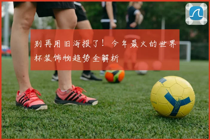 别再用旧海报了！今年最火的世界杯装饰物趋势全解析