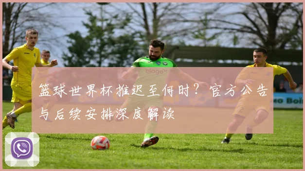 篮球世界杯推迟至何时?官方公告与后续安排深度解读