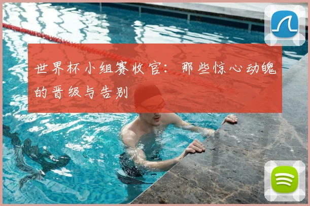 世界杯小组赛收官：那些惊心动魄的晋级与告别