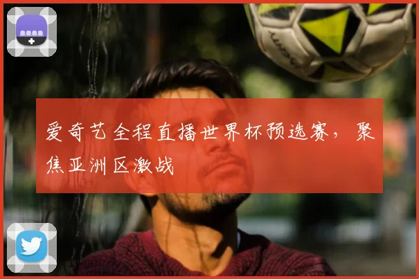 爱奇艺全程直播世界杯预选赛,聚焦亚洲区激战