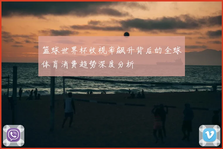 篮球世界杯收视率飙升背后的全球体育消费趋势深度分析