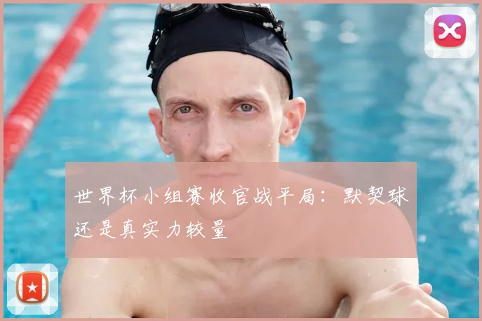 世界杯小组赛收官战平局:默契球还是真实力较量